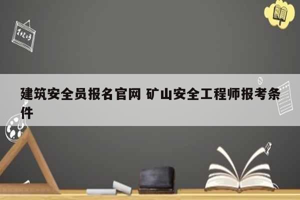 建筑安全員報(bào)名官網(wǎng) 礦山安全工程師報(bào)考條件-圖1