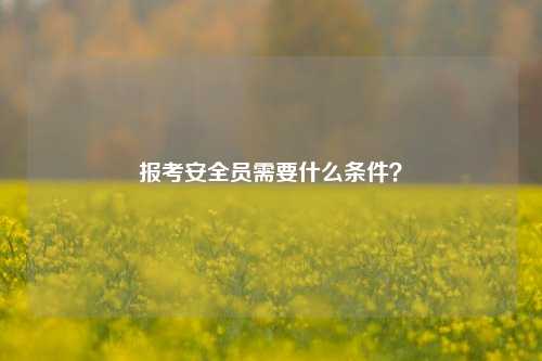報考安全員需要什么條件？-圖1