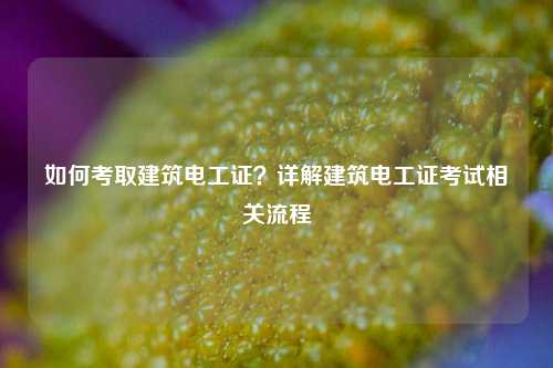 如何考取建筑電工證？詳解建筑電工證考試相關(guān)流程-圖1