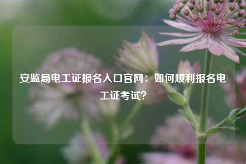 安監(jiān)局電工證報名入口官網(wǎng)：如何順利報名電工證考試？-圖1
