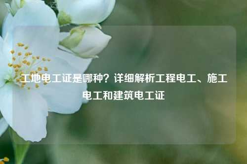 工地電工證是哪種？詳細(xì)解析工程電工、施工電工和建筑電工證-圖1