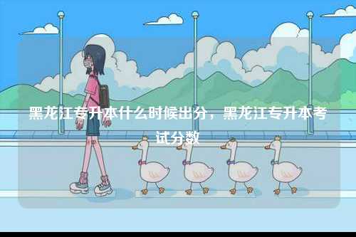 黑龍江專升本什么時候出分，黑龍江專升本考試分?jǐn)?shù)-圖1