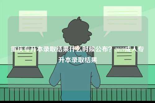 重慶專(zhuān)升本錄取結(jié)果什么時(shí)候公布？2019成人專(zhuān)升本錄取結(jié)果-圖1