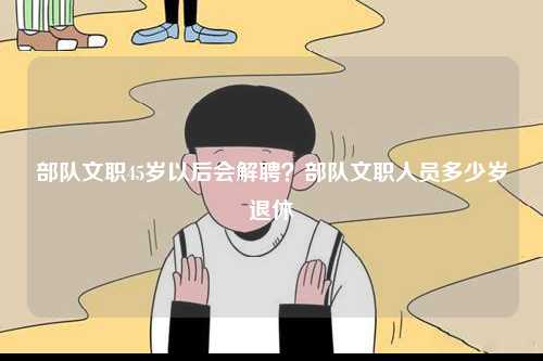 部隊(duì)文職45歲以后會解聘？部隊(duì)文職人員多少歲退休-圖1