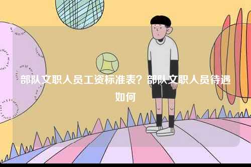 部隊文職人員工資標(biāo)準(zhǔn)表？部隊文職人員待遇如何-圖1