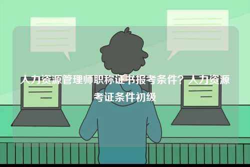 人力資源管理師職稱證書報考條件？人力資源考證條件初級-圖1