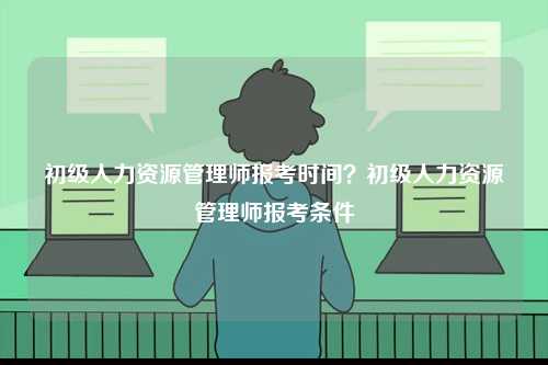 初級人力資源管理師報考時間？初級人力資源管理師報考條件-圖1