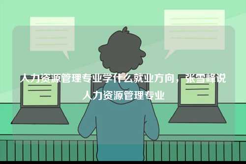 人力資源管理專業(yè)學(xué)什么就業(yè)方向，張雪峰說(shuō)人力資源管理專業(yè)-圖1