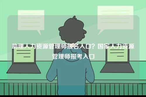 助理人力資源管理師報(bào)名入口？國(guó)家人力資源管理師報(bào)考入口-圖1