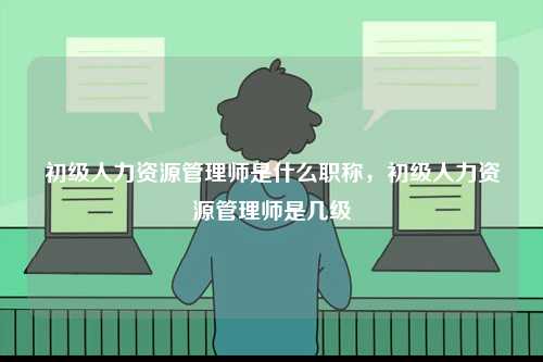 初級(jí)人力資源管理師是什么職稱，初級(jí)人力資源管理師是幾級(jí)-圖1