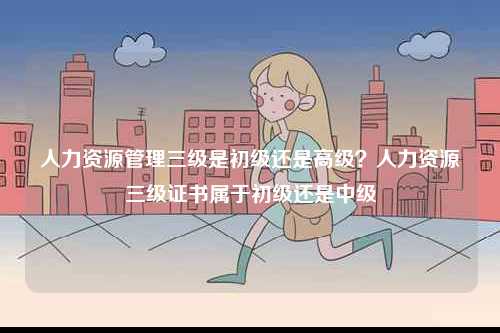 人力資源管理三級是初級還是高級？人力資源三級證書屬于初級還是中級-圖1