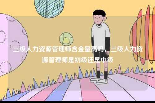 三級(jí)人力資源管理師含金量高嗎，三級(jí)人力資源管理師是初級(jí)還是中級(jí)-圖1
