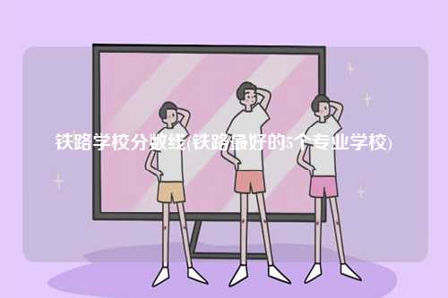 鐵路學(xué)校分?jǐn)?shù)線(鐵路最好的5個(gè)專業(yè)學(xué)校)-圖1