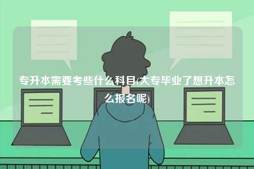 專升本需要考些什么科目(大專畢業(yè)了想升本怎么報(bào)名呢)-圖1