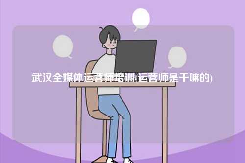 武漢全媒體運(yùn)營(yíng)師培訓(xùn)(運(yùn)營(yíng)師是干嘛的)-圖1