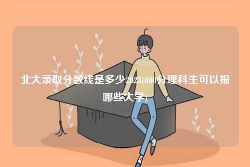 北大錄取分數(shù)線是多少2023(600分理科生可以報哪些大學)-圖1