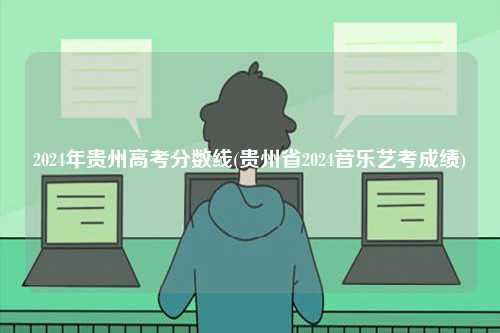 2024年貴州高考分?jǐn)?shù)線(貴州省2024音樂(lè)藝考成績(jī))-圖1