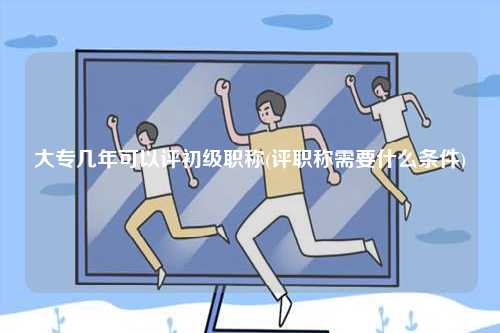 大專(zhuān)幾年可以評(píng)初級(jí)職稱(評(píng)職稱需要什么條件)-圖1