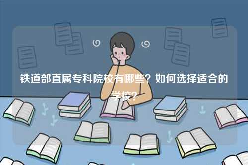 鐵道部直屬專(zhuān)科院校有哪些？如何選擇適合的學(xué)校？-圖1