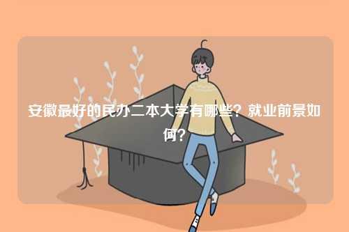 安徽最好的民辦二本大學(xué)有哪些？就業(yè)前景如何？-圖1