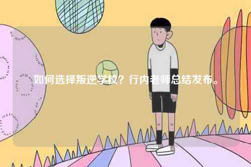 如何選擇叛逆學(xué)校？行內(nèi)老師總結(jié)發(fā)布。-圖1
